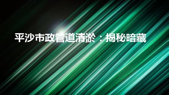 平沙市政管道清淤：揭秘暗藏的驚人秘密！